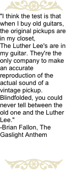 ￼
"I think the test is that when I buy old guitars, the original pickups are in my closet,
The Luther Lee's are in my guitar. They're the only company to make an accurate reproduction of the actual sound of a vintage pickup.  Blindfolded, you could never tell between the old one and the Luther Lee." 
-Brian Fallon, The Gaslight Anthem 

￼